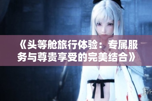 《头等舱旅行体验：专属服务与尊贵享受的完美结合》