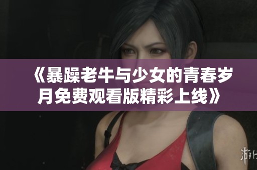 《暴躁老牛与少女的青春岁月免费观看版精彩上线》
