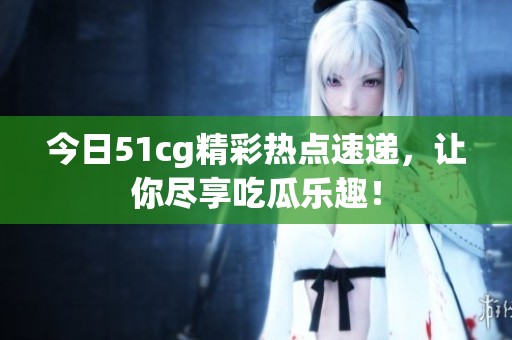 今日51cg精彩热点速递，让你尽享吃瓜乐趣！