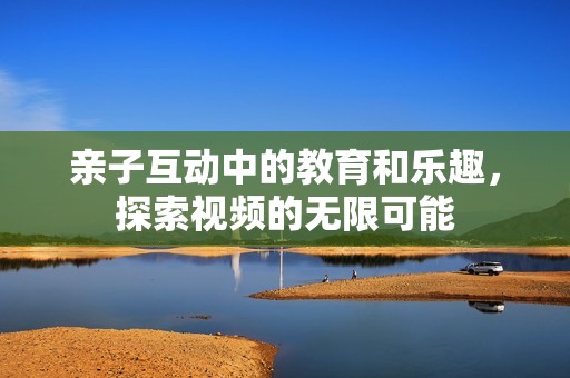 亲子互动中的教育和乐趣，探索视频的无限可能