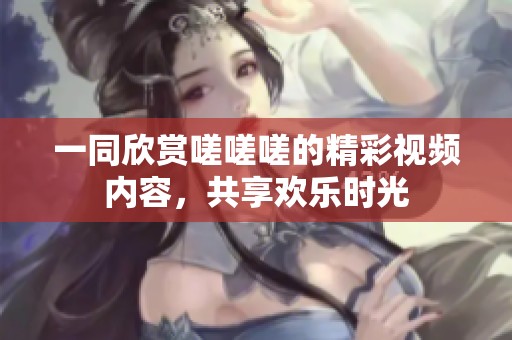 一同欣赏嗟嗟嗟的精彩视频内容，共享欢乐时光