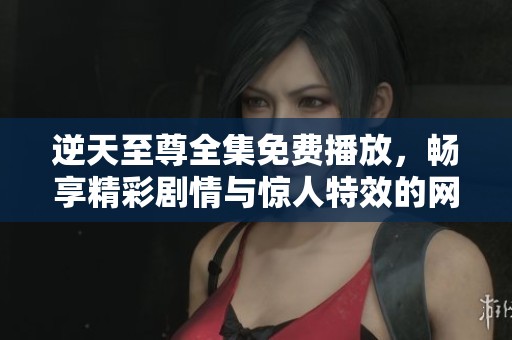 逆天至尊全集免费播放，畅享精彩剧情与惊人特效的网络选择