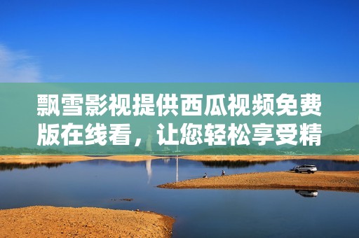 飘雪影视提供西瓜视频免费版在线看，让您轻松享受精彩内容