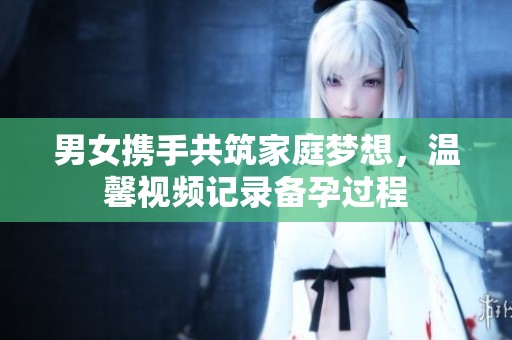 男女携手共筑家庭梦想，温馨视频记录备孕过程