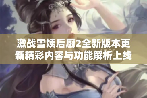 激战雪姨后厨2全新版本更新精彩内容与功能解析上线