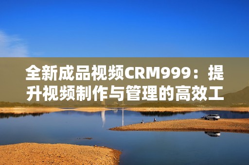 全新成品视频CRM999：提升视频制作与管理的高效工具