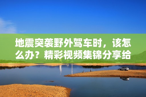地震突袭野外驾车时，该怎么办？精彩视频集锦分享给你