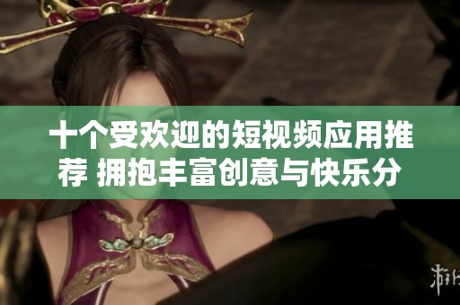 十个受欢迎的短视频应用推荐 拥抱丰富创意与快乐分享