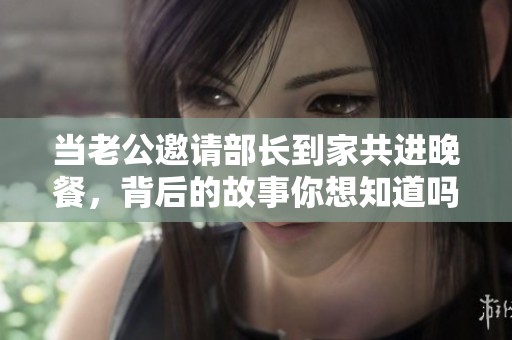 当老公邀请部长到家共进晚餐，背后的故事你想知道吗？