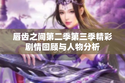 唇齿之间第二季第三季精彩剧情回顾与人物分析
