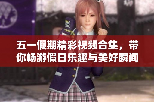 五一假期精彩视频合集，带你畅游假日乐趣与美好瞬间