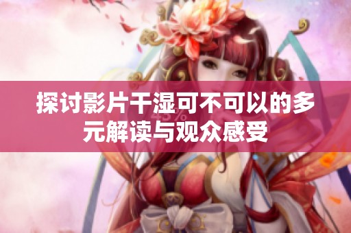 探讨影片干湿可不可以的多元解读与观众感受