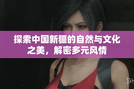 探索中国新疆的自然与文化之美，解密多元风情