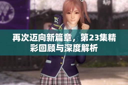 再次迈向新篇章，第23集精彩回顾与深度解析