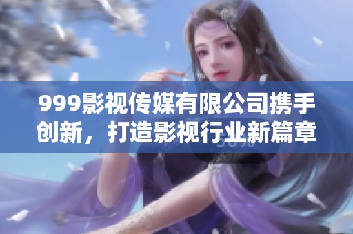 999影视传媒有限公司携手创新，打造影视行业新篇章