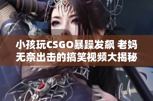 小孩玩CSGO暴躁发飙 老妈无奈出击的搞笑视频大揭秘