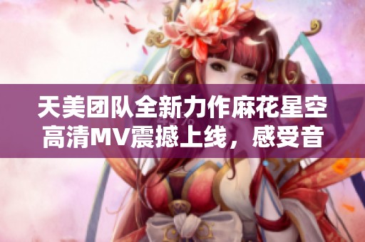 天美团队全新力作麻花星空高清MV震撼上线，感受音乐的无尽魅力