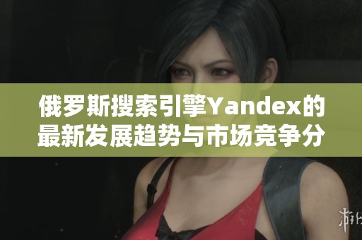 俄罗斯搜索引擎Yandex的最新发展趋势与市场竞争分析