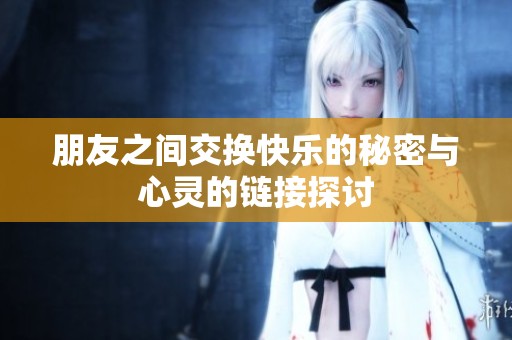 朋友之间交换快乐的秘密与心灵的链接探讨