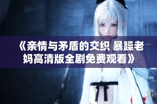 《亲情与矛盾的交织 暴躁老妈高清版全剧免费观看》
