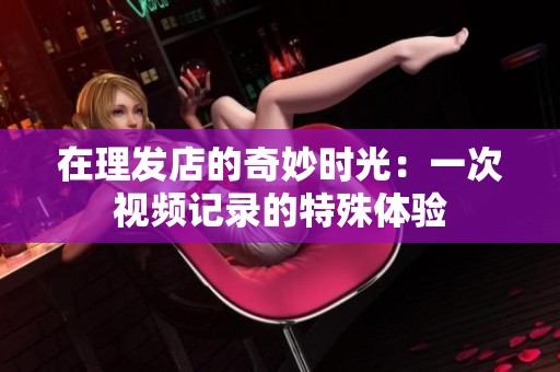 在理发店的奇妙时光：一次视频记录的特殊体验