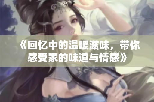 《回忆中的温暖滋味，带你感受家的味道与情感》