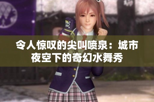 令人惊叹的尖叫喷泉：城市夜空下的奇幻水舞秀