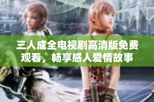 三人成全电视剧高清版免费观看，畅享感人爱情故事