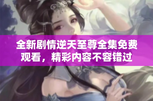 全新剧情逆天至尊全集免费观看，精彩内容不容错过
