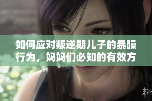 如何应对叛逆期儿子的暴躁行为，妈妈们必知的有效方法