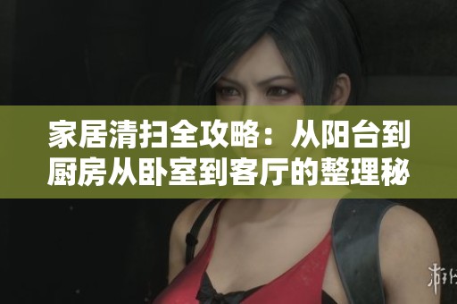 家居清扫全攻略：从阳台到厨房从卧室到客厅的整理秘诀