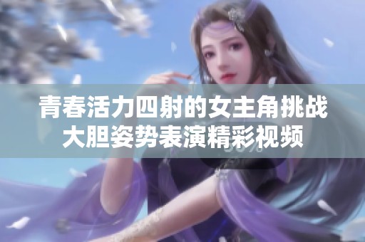 青春活力四射的女主角挑战大胆姿势表演精彩视频