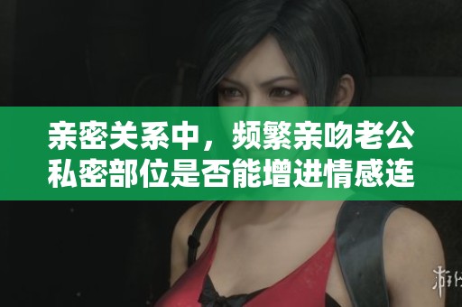 亲密关系中，频繁亲吻老公私密部位是否能增进情感连接