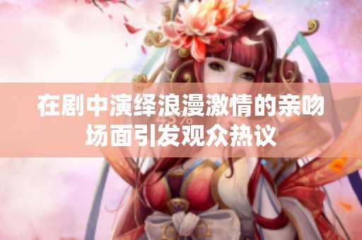 在剧中演绎浪漫激情的亲吻场面引发观众热议
