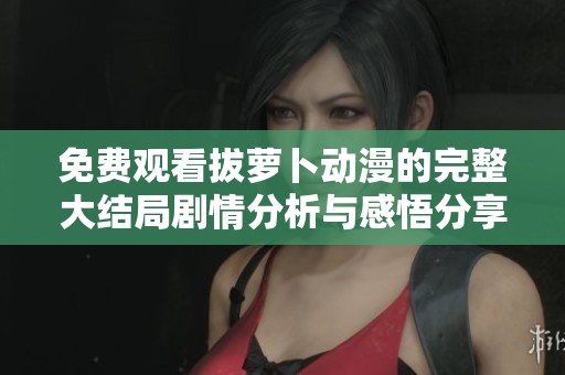 免费观看拔萝卜动漫的完整大结局剧情分析与感悟分享