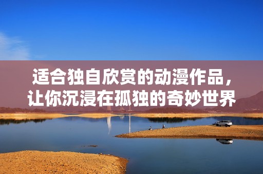 适合独自欣赏的动漫作品，让你沉浸在孤独的奇妙世界中