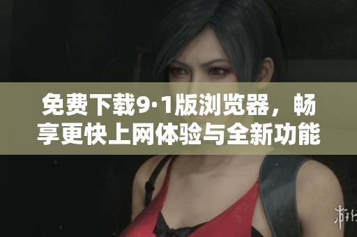 免费下载9·1版浏览器，畅享更快上网体验与全新功能
