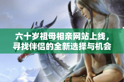 六十岁祖母相亲网站上线，寻找伴侣的全新选择与机会