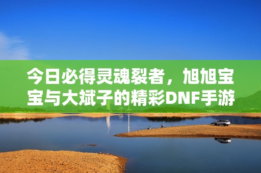 今日必得灵魂裂者，旭旭宝宝与大斌子的精彩DNF手游之旅