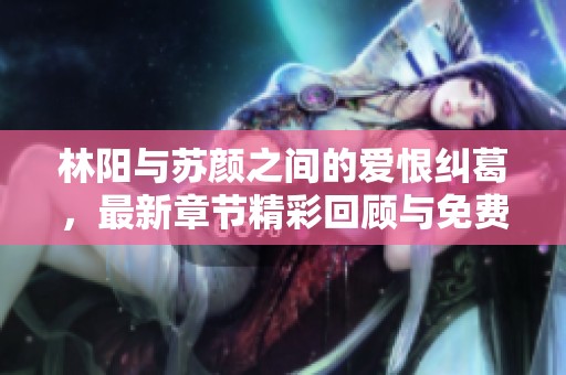 林阳与苏颜之间的爱恨纠葛，最新章节精彩回顾与免费阅读指南