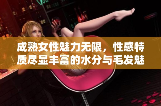 成熟女性魅力无限，性感特质尽显丰富的水分与毛发魅力