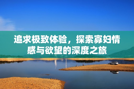 追求极致体验，探索寡妇情感与欲望的深度之旅