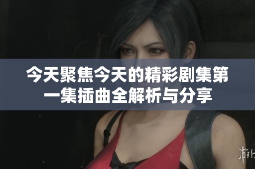 今天聚焦今天的精彩剧集第一集插曲全解析与分享