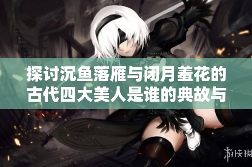 探讨沉鱼落雁与闭月羞花的古代四大美人是谁的典故与意义