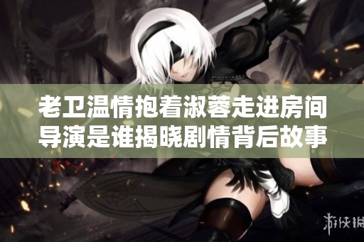 老卫温情抱着淑蓉走进房间导演是谁揭晓剧情背后故事