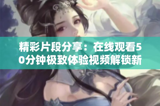 精彩片段分享：在线观看50分钟极致体验视频解锁新玩法