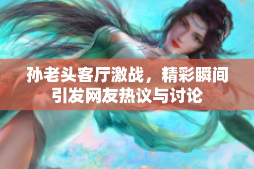 孙老头客厅激战，精彩瞬间引发网友热议与讨论