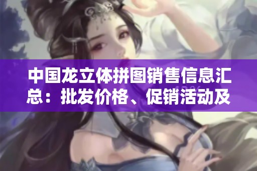 中国龙立体拼图销售信息汇总：批发价格、促销活动及产地货源分析