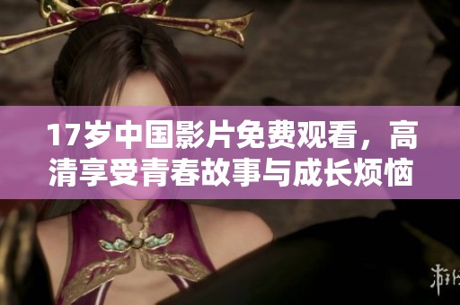 17岁中国影片免费观看，高清享受青春故事与成长烦恼