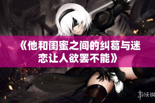 《他和闺蜜之间的纠葛与迷恋让人欲罢不能》